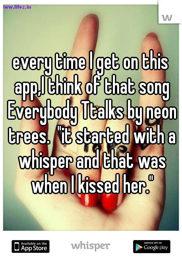 every time I get on this app,I think of that song Everybody Ttalks by neon trees.  "it started with a whisper and that was when I kissed her."