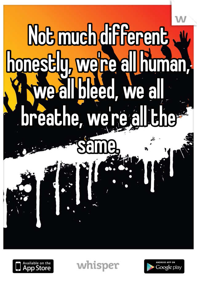 Not much different honestly, we're all human, we all bleed, we all breathe, we're all the same.