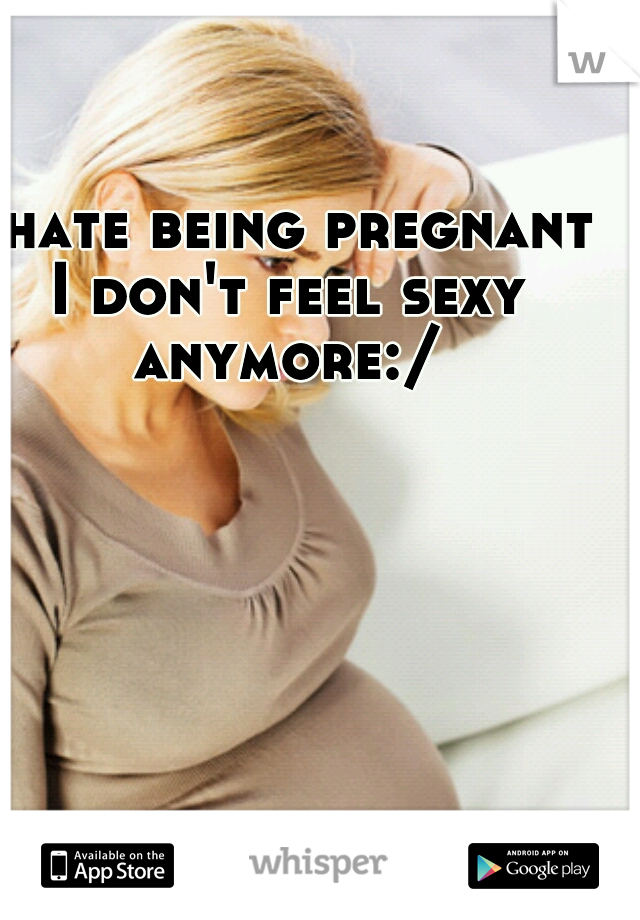 I hate being pregnant I don't feel sexy anymore:/