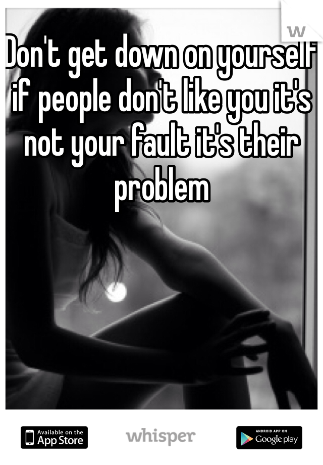 Don't get down on yourself if people don't like you it's not your fault it's their problem 