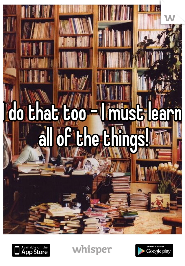 I do that too - I must learn all of the things!