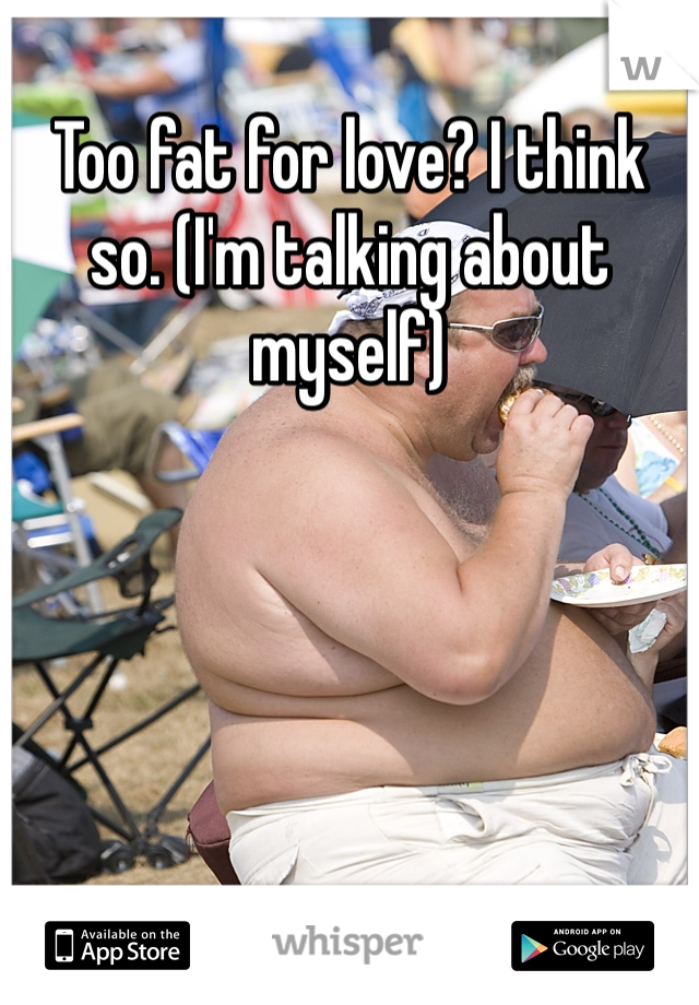 Too fat for love? I think so. (I'm talking about myself)