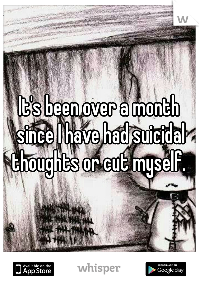 It's been over a month since I have had suicidal thoughts or cut myself. 