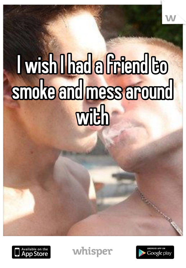 I wish I had a friend to smoke and mess around with