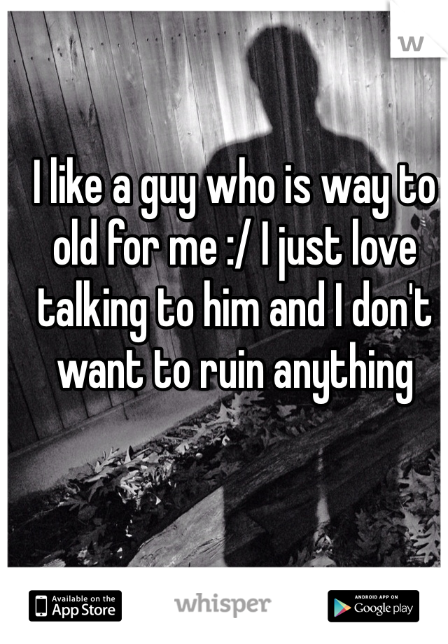I like a guy who is way to old for me :/ I just love talking to him and I don't want to ruin anything 