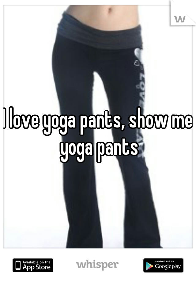 I love yoga pants, show me yoga pants