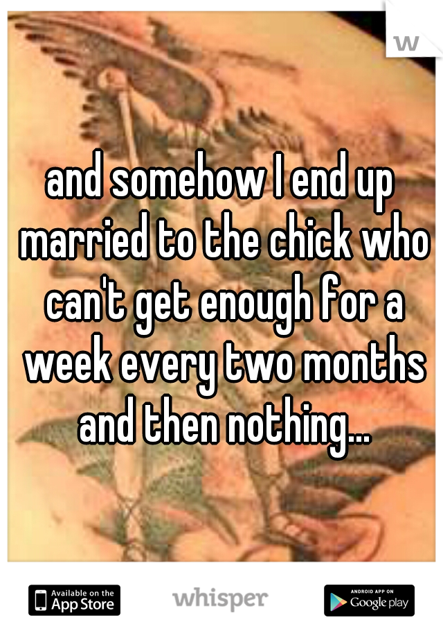and somehow I end up married to the chick who can't get enough for a week every two months and then nothing...