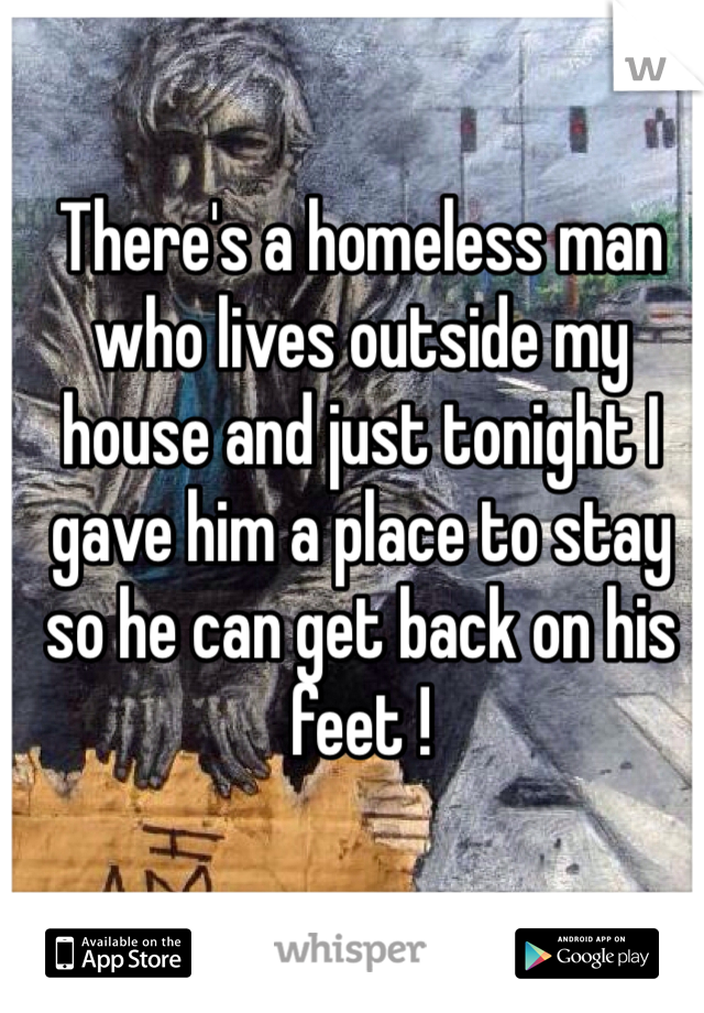 There's a homeless man who lives outside my house and just tonight I gave him a place to stay so he can get back on his feet ! 