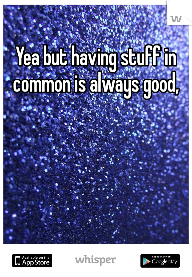 Yea but having stuff in common is always good,  