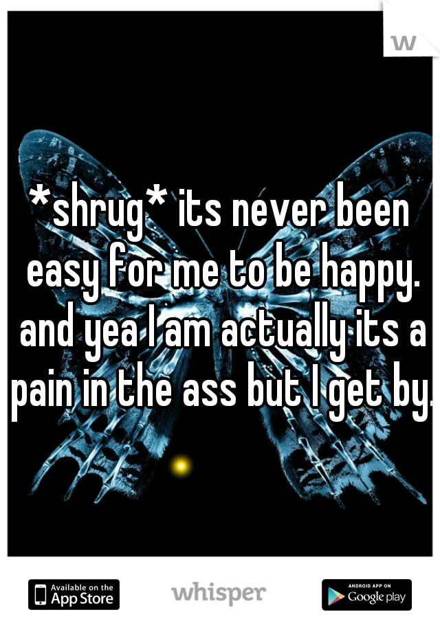 *shrug* its never been easy for me to be happy. and yea I am actually its a pain in the ass but I get by.