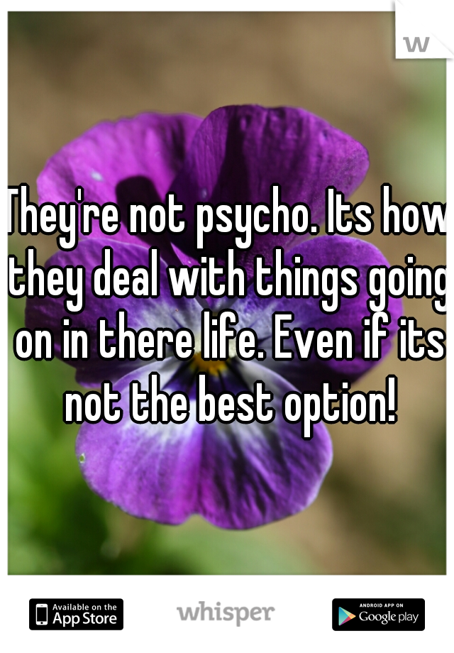 They're not psycho. Its how they deal with things going on in there life. Even if its not the best option!