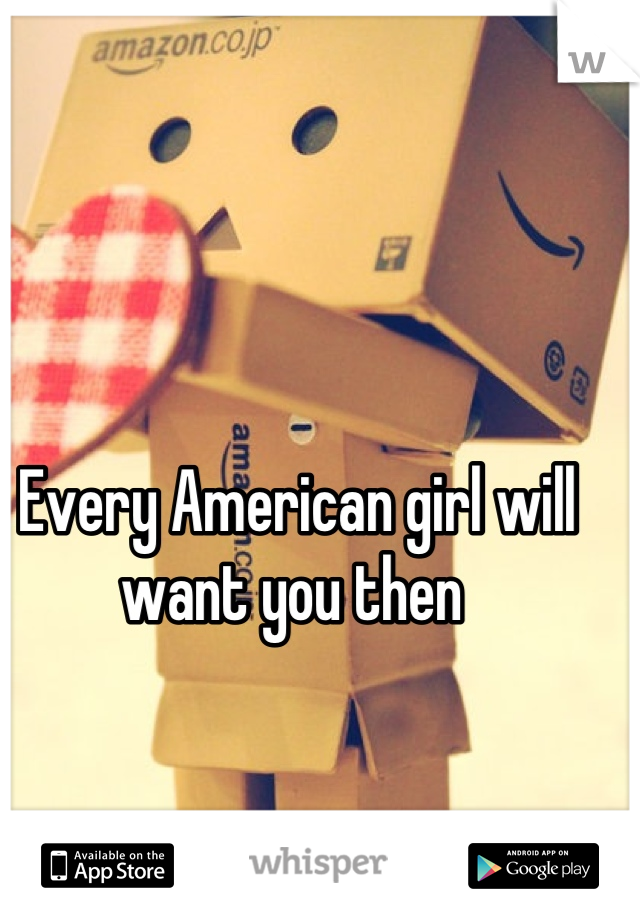 Every American girl will want you then 
