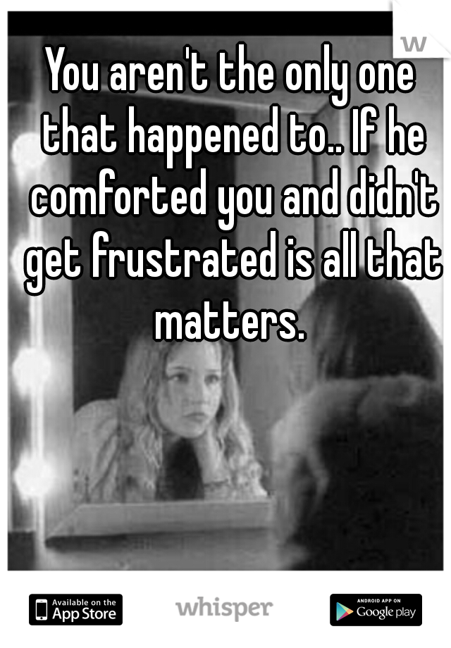 You aren't the only one that happened to.. If he comforted you and didn't get frustrated is all that matters. 