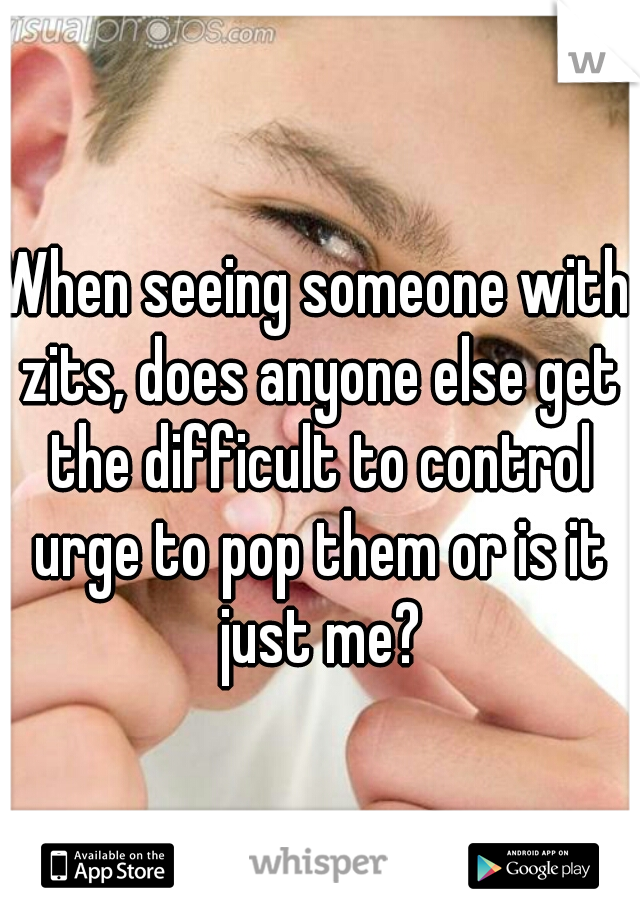 When seeing someone with zits, does anyone else get the difficult to control urge to pop them or is it just me?