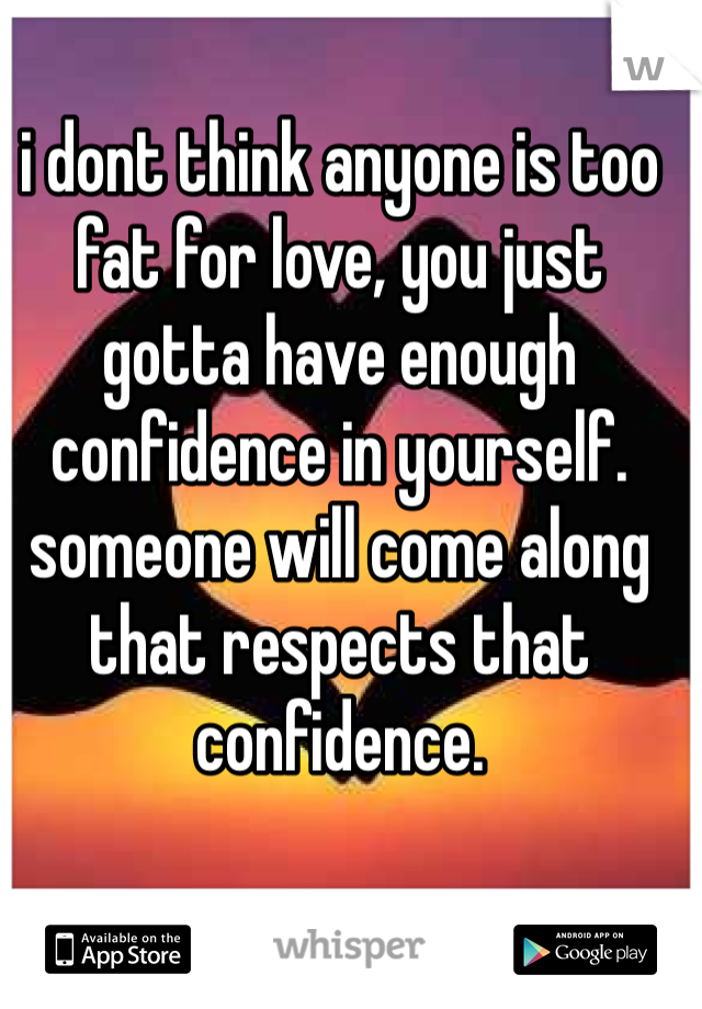 i dont think anyone is too fat for love, you just gotta have enough confidence in yourself. someone will come along that respects that confidence.