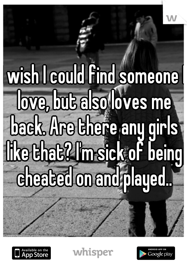 I wish I could find someone I love, but also loves me back. Are there any girls like that? I'm sick of being cheated on and played..