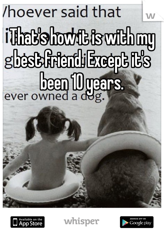 That's how it is with my best friend. Except it's been 10 years.