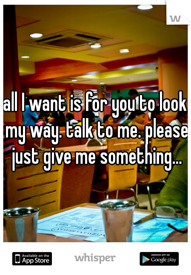all I want is for you to look my way. talk to me. please just give me something...