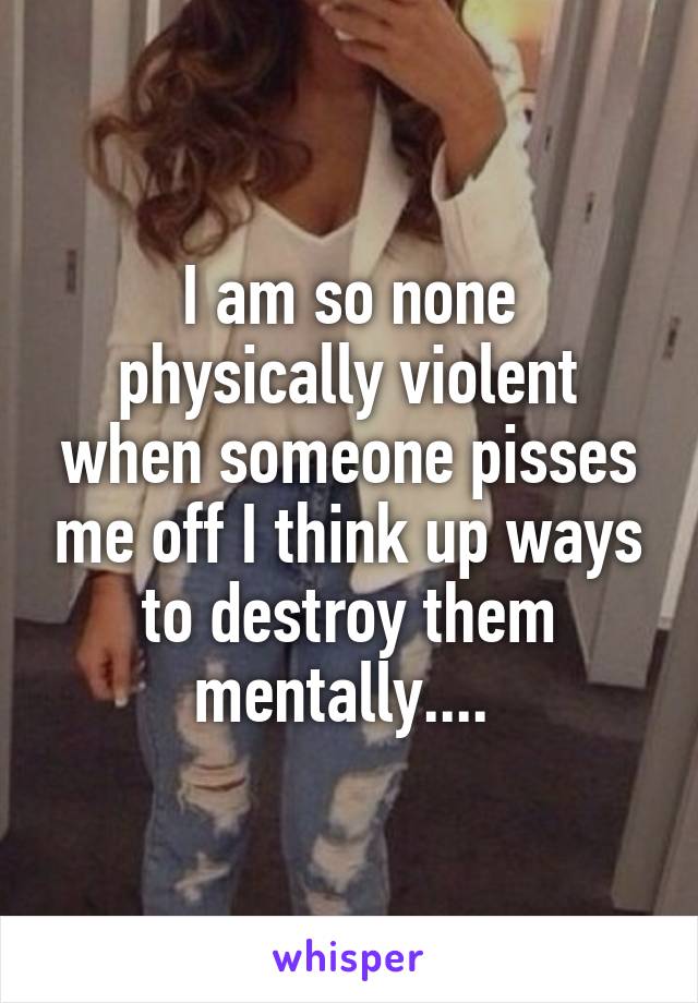 I am so none physically violent when someone pisses me off I think up ways to destroy them mentally.... 
