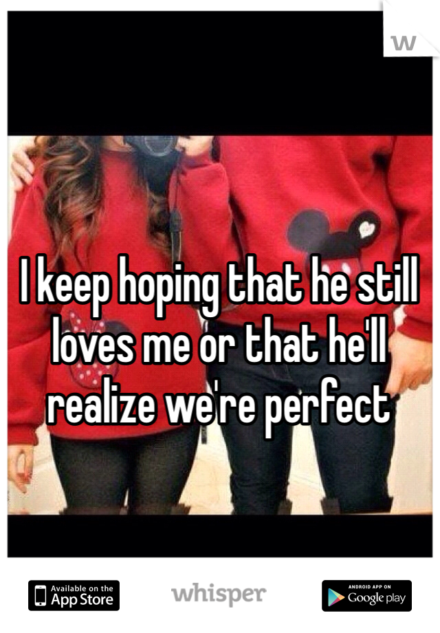 I keep hoping that he still loves me or that he'll realize we're perfect