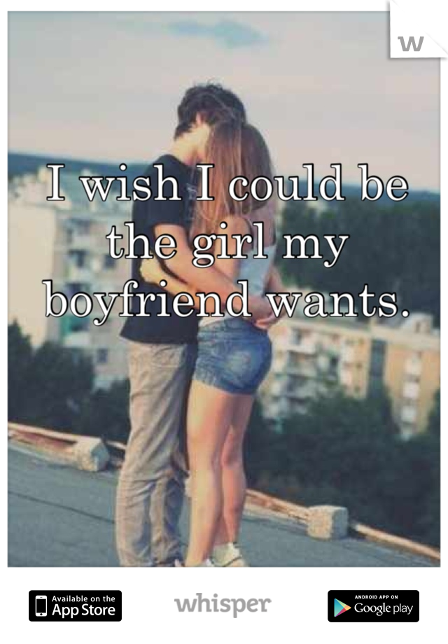 I wish I could be the girl my boyfriend wants. 