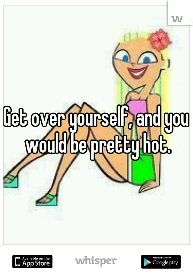 Get over yourself, and you would be pretty hot.
