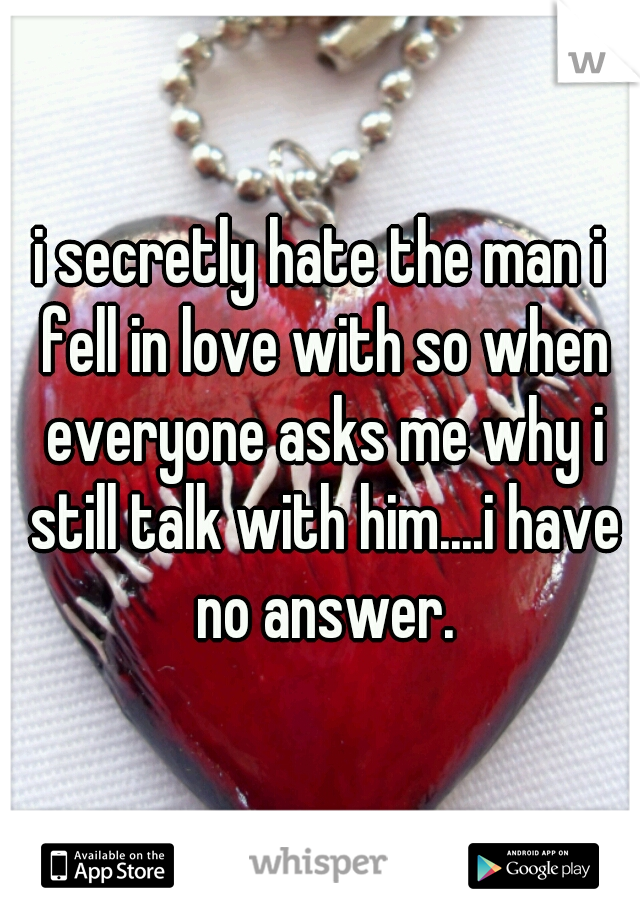 i secretly hate the man i fell in love with so when everyone asks me why i still talk with him....i have no answer.