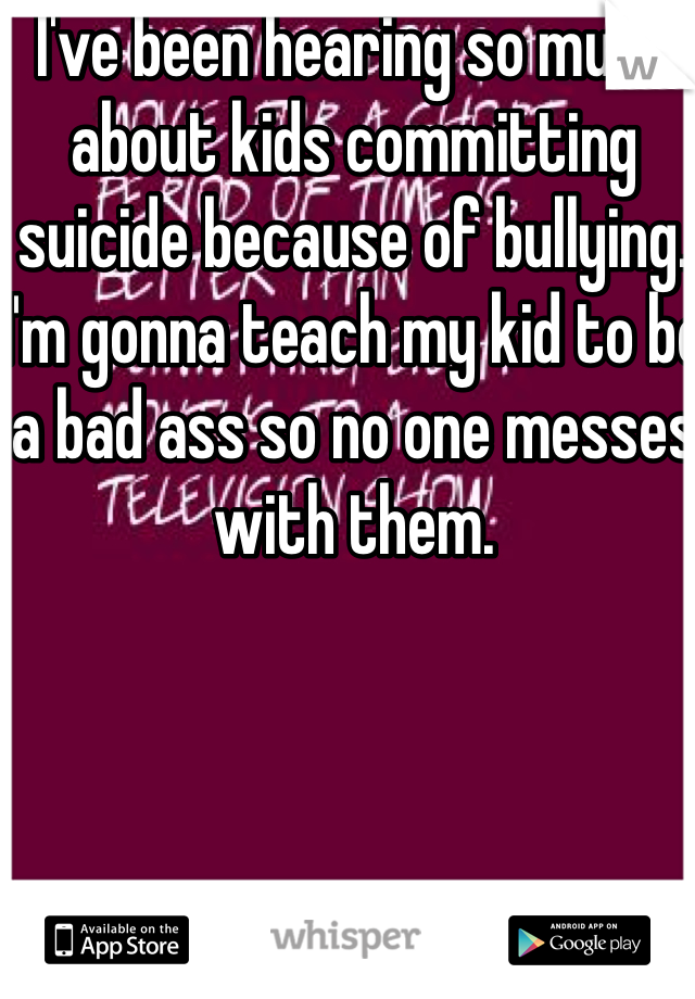 I've been hearing so much about kids committing suicide because of bullying. I'm gonna teach my kid to be a bad ass so no one messes with them. 