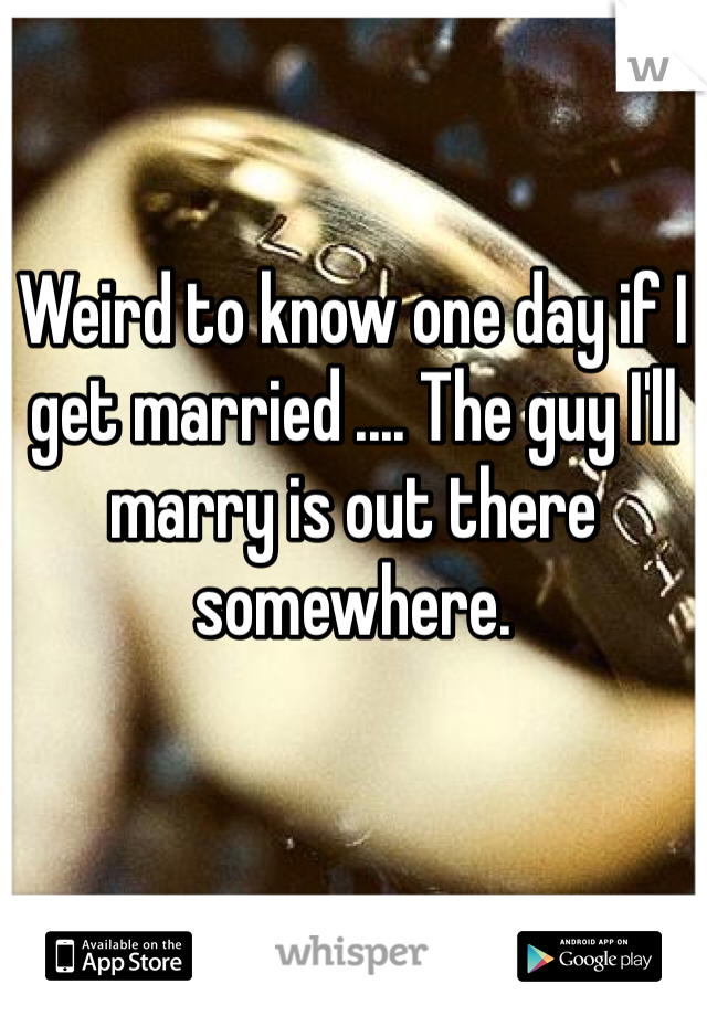 Weird to know one day if I get married .... The guy I'll marry is out there somewhere. 