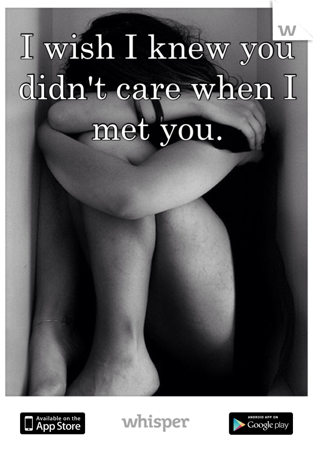 I wish I knew you didn't care when I met you.