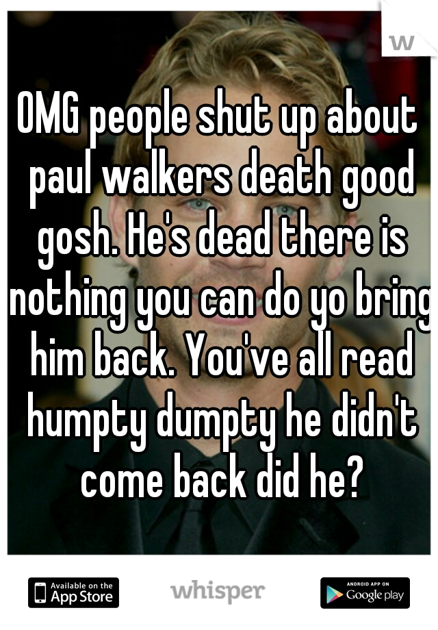 OMG people shut up about paul walkers death good gosh. He's dead there is nothing you can do yo bring him back. You've all read humpty dumpty he didn't come back did he?