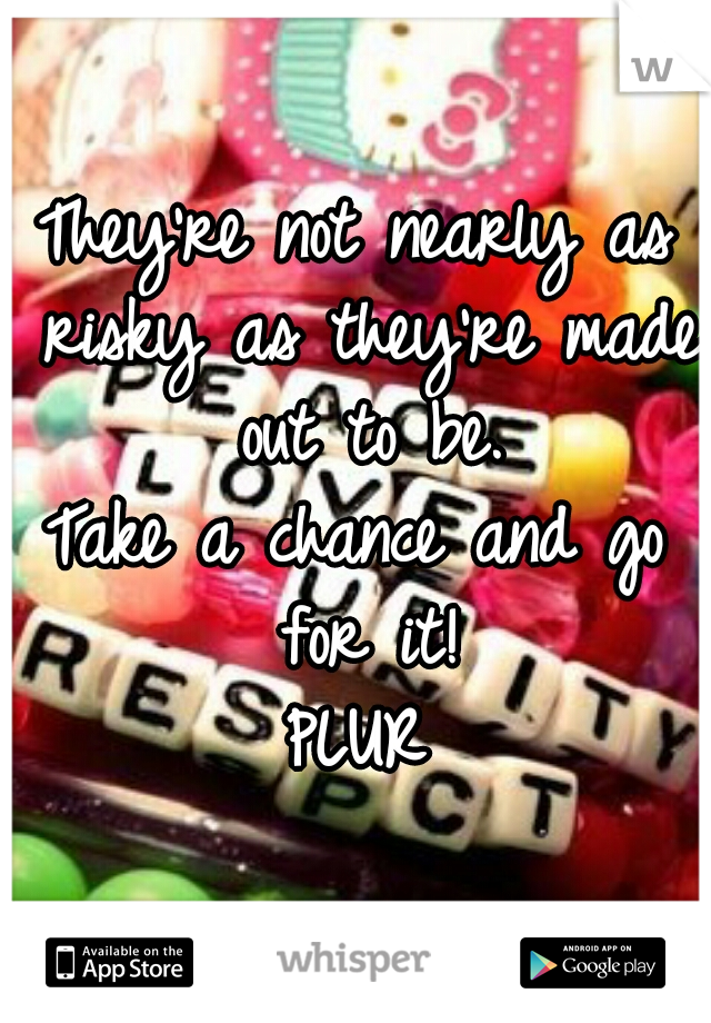 They're not nearly as risky as they're made out to be.
Take a chance and go for it!
PLUR