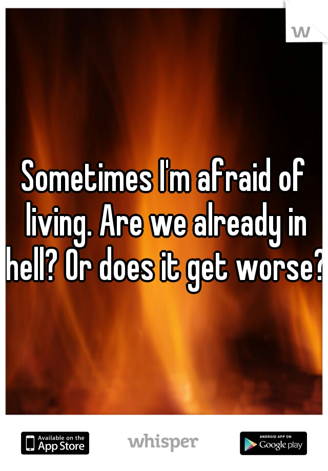 Sometimes I'm afraid of living. Are we already in hell? Or does it get worse?