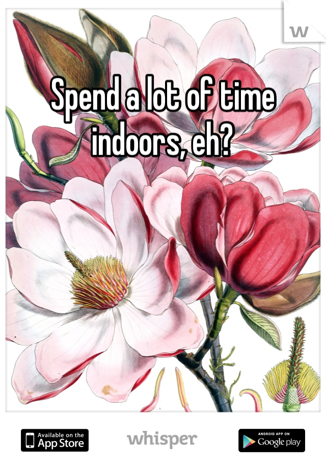 Spend a lot of time indoors, eh?