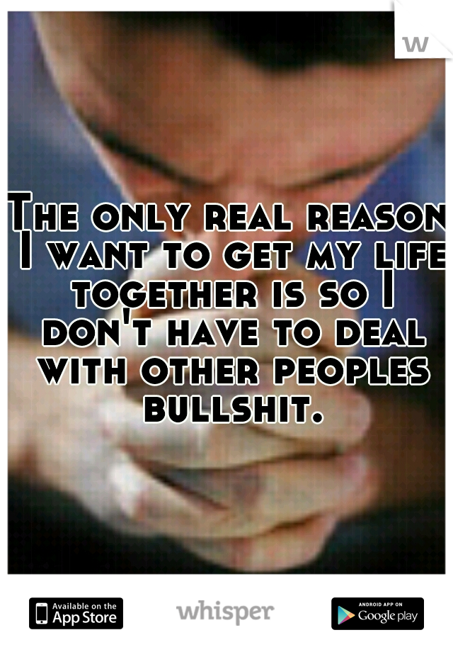 The only real reason I want to get my life together is so I don't have to deal with other peoples bullshit.