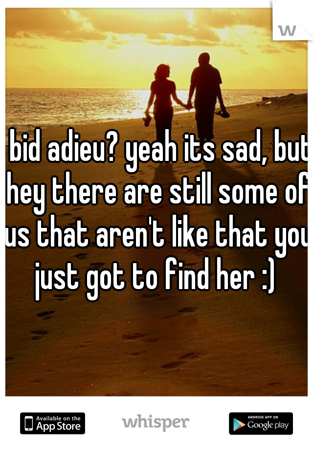 I bid adieu? yeah its sad, but hey there are still some of us that aren't like that you just got to find her :) 