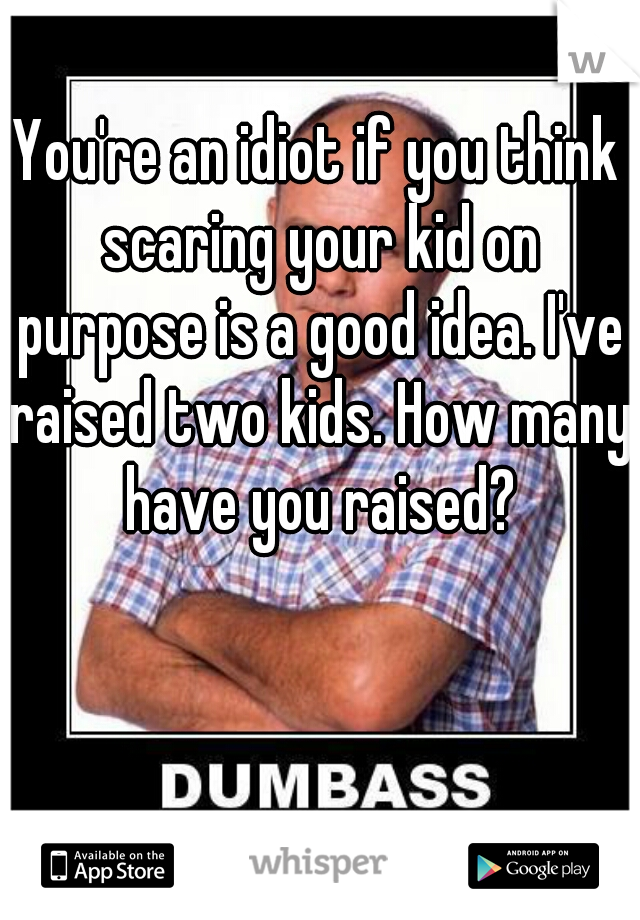 You're an idiot if you think scaring your kid on purpose is a good idea. I've raised two kids. How many have you raised?