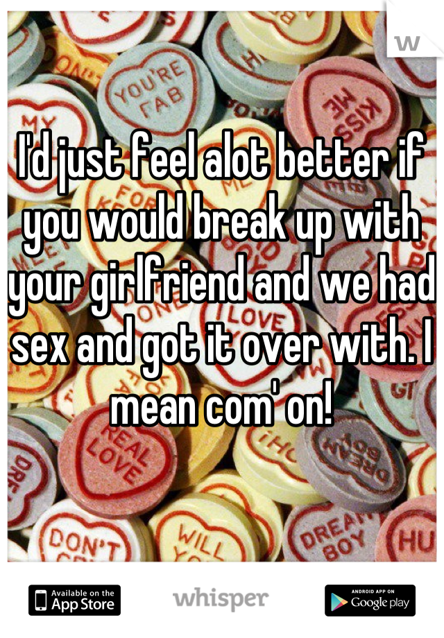 I'd just feel alot better if you would break up with your girlfriend and we had sex and got it over with. I mean com' on!