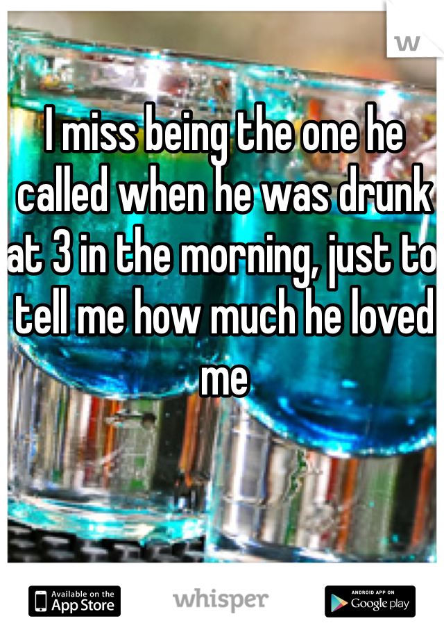I miss being the one he called when he was drunk at 3 in the morning, just to tell me how much he loved me 