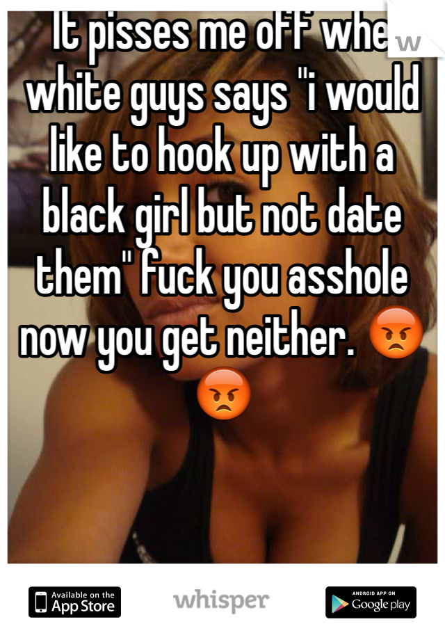   It pisses me off when white guys says "i would like to hook up with a black girl but not date them" fuck you asshole now you get neither. 😡😡