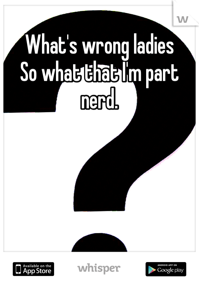 What's wrong ladies 
So what that I'm part nerd. 