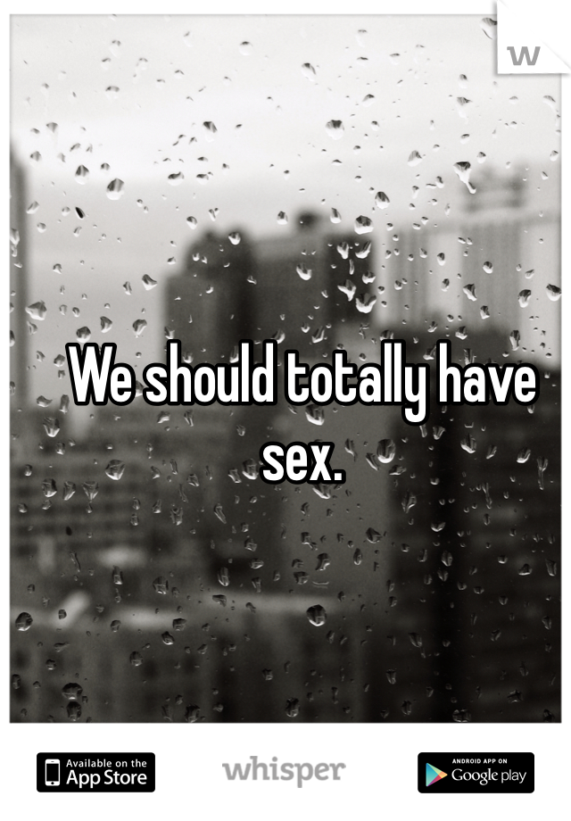We should totally have sex.
