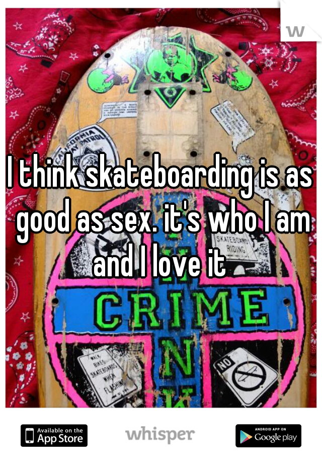 I think skateboarding is as good as sex. it's who I am and I love it 