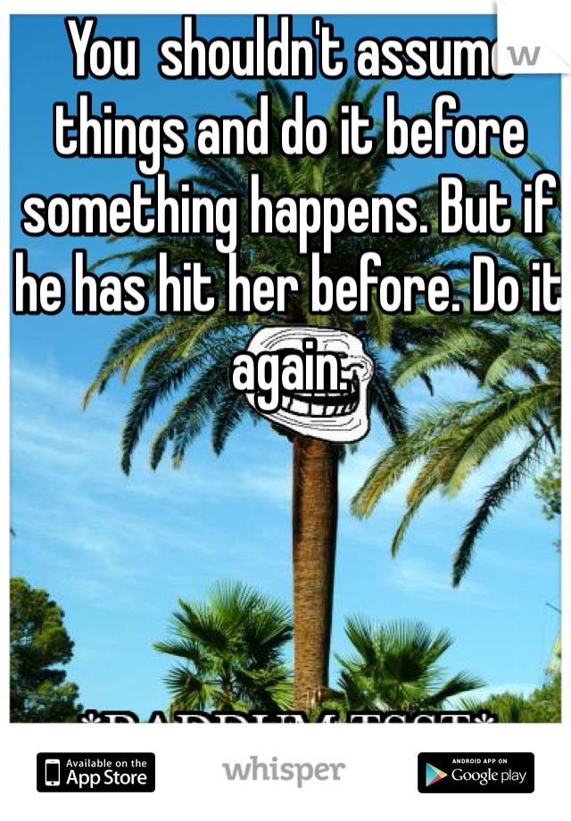 You  shouldn't assume things and do it before something happens. But if he has hit her before. Do it again. 