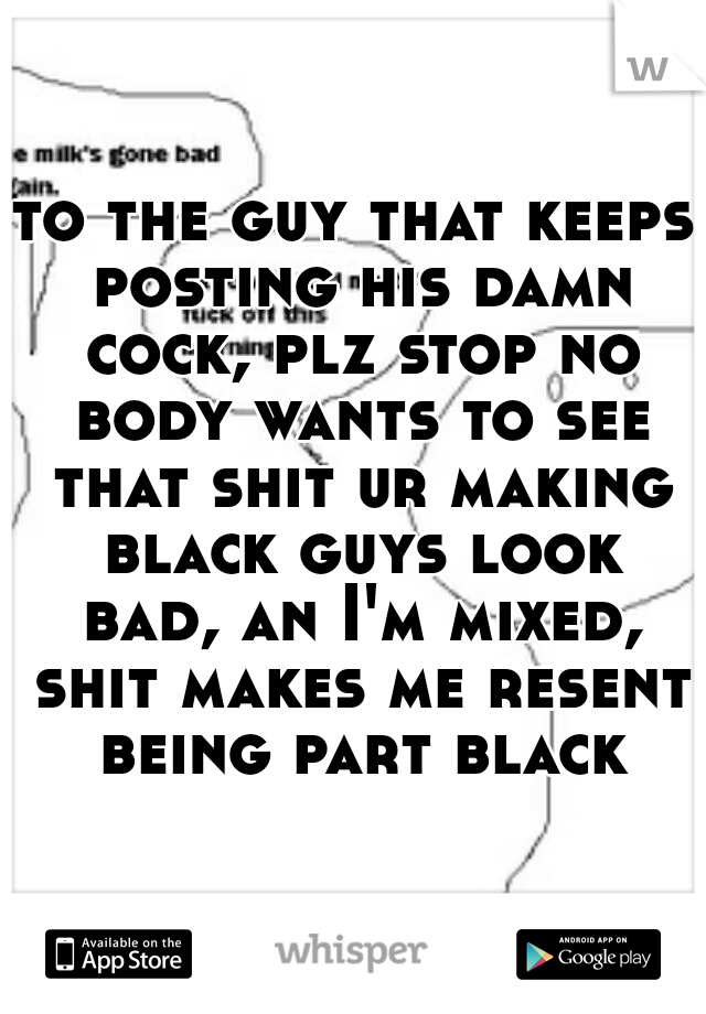 to the guy that keeps posting his damn cock, plz stop no body wants to see that shit ur making black guys look bad, an I'm mixed, shit makes me resent being part black