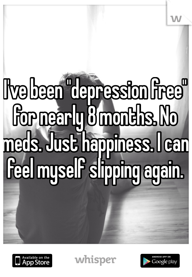 I've been "depression free" for nearly 8 months. No meds. Just happiness. I can feel myself slipping again.