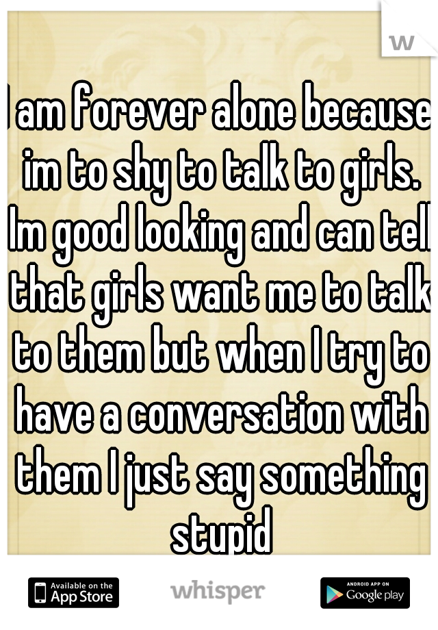 I am forever alone because im to shy to talk to girls. Im good looking and can tell that girls want me to talk to them but when I try to have a conversation with them I just say something stupid