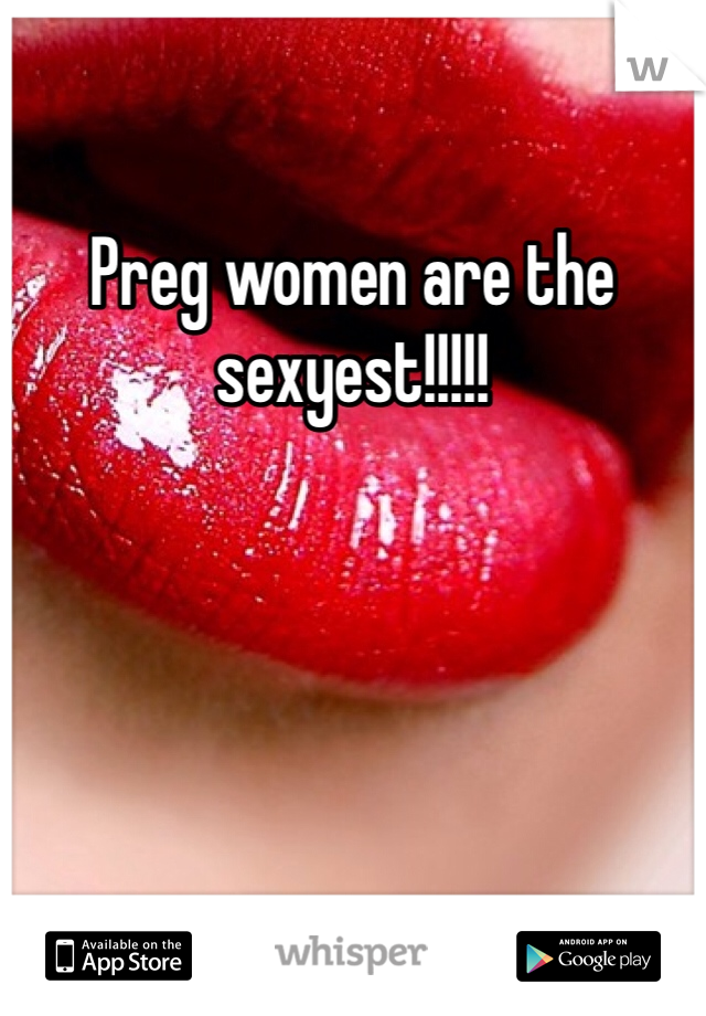 Preg women are the sexyest!!!!!