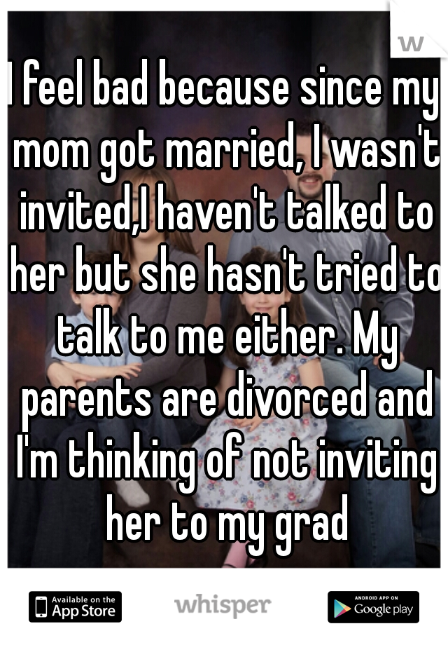 I feel bad because since my mom got married, I wasn't invited,I haven't talked to her but she hasn't tried to talk to me either. My parents are divorced and I'm thinking of not inviting her to my grad