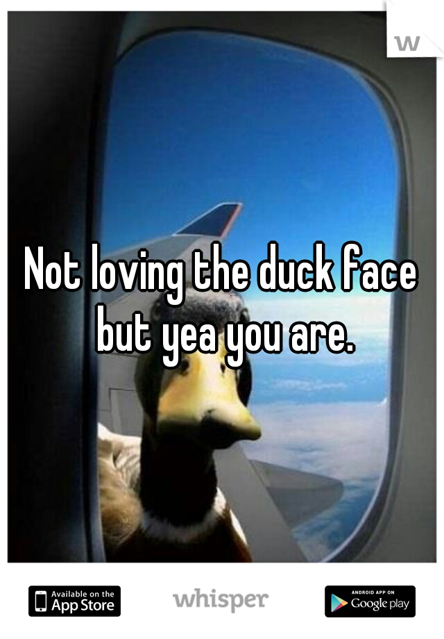 Not loving the duck face but yea you are.